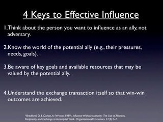 4 Keys to Effective Inﬂuence
1.Think about the person you want to inﬂuence as an ally, not
  adversary.

2.Know the world of the potential ally (e.g., their pressures,
  needs, goals).

3.Be aware of key goals and available resources that may be
  valued by the potential ally.


4.Understand the exchange transaction itself so that win-win
  outcomes are achieved.

         *Bradford, D & Cohen, A (Winter, 1989). Inﬂuence Without Authority: The Use of Alliances,
         Reciprocity, and Exchange to Accomplish Work. Organizational Dynamics, 17(3): 5-7.
 
