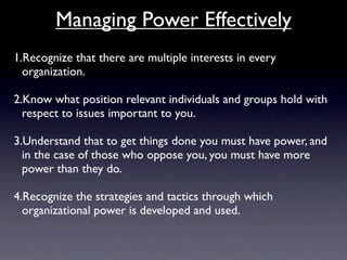 Managing Power Effectively
1.Recognize that there are multiple interests in every
  organization.

2.Know what position relevant individuals and groups hold with
  respect to issues important to you.

3.Understand that to get things done you must have power, and
  in the case of those who oppose you, you must have more
  power than they do.

4.Recognize the strategies and tactics through which
  organizational power is developed and used.
 
