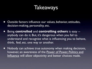 Takeaways

•   Outside factors inﬂuence our values, behavior, attitudes,
    decision-making, personality, etc.

•   Being controlled and controlling others is easy --
    anybody can do it. But, it’s dangerous when you fail to
    understand and recognize what is inﬂuencing you to behave,
    think, feel, etc. one way or another.

•   Nobody can achieve true autonomy when making decisions,
    however, an awareness of the Power of Power, Politics and
    Inﬂuence will allow objectivity and better choices made.
 