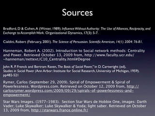 Sources
Bradford, D & Cohen, A (Winter, 1989). Inﬂuence Without Authority: The Use of Alliances, Reciprocity, and
Exchange to Accomplish Work. Organizational Dynamics, 17(3): 5-7.

Cialdini, Robert (February, 2001). The Science of Persuasion. Scientiﬁc American, 14(1) 2004: 76-81.

Hanneman, Robert A. (2002). Introduction to Social network methods: Centrality
and Power. Retrieved October 13, 2009 from, http://www.faculty.ucr.edu/
~hanneman/nettext/C10_Centrality.html#Degree

John R. P. Frenck and Bertram Raven, The Basis of Social Power,” in D. Cartwright (ed),
Studies in Social Power (Ann Arbor: Institute for Social Research, University of Michigan, 1959).
pp482-521
Rymer, Carlos (September 29, 2009). Spiral of Empowerment & Spiral of
Powerlessness. Wordpress.com. Retrieved on October 12, 2009 from, http://
carlosrymer.wordpress.com/2009/09/29/spirals-of-powerlessness-and-
empowerment/
Star Wars Images. (1977-1983). Section Star Wars de Hobbie One, images: Darth
Vader; Luke Skywalker; Luke Skywalker & Yoda; light saber. Retrieved on October
13, 2009 from, http://starwars.france.online.fr/
 