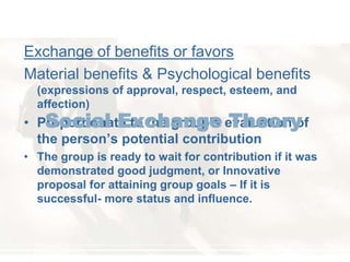Exchange of benefits or favors 
Material benefits & Psychological benefits 
(expressions of approval, respect, esteem, and 
affection) 
Social Exchange Theory 
• Proportionate to the group’s evaluation of 
the person’s potential contribution 
• The group is ready to wait for contribution if it was 
demonstrated good judgment, or Innovative 
proposal for attaining group goals – If it is 
successful- more status and influence. 
 