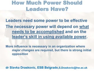 How Much Power Should 
Leaders Have? 
Leaders need some power to be effective 
The necessary power will depend on what 
needs to be accomplished and on the 
leader’s skill in using available power. 
More influence is necessary in an organization where 
major changes are required, but there is strong initial 
opposition 
dr Slavka Draskovic, ESB Belgrade,S.Draskovic@hw.ac.uk 
 