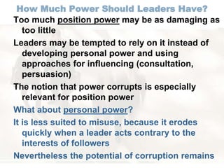 How Much Power Should Leaders Have? 
Too much position power may be as damaging as 
too little 
Leaders may be tempted to rely on it instead of 
developing personal power and using 
approaches for influencing (consultation, 
persuasion) 
The notion that power corrupts is especially 
relevant for position power 
What about personal power? 
It is less suited to misuse, because it erodes 
quickly when a leader acts contrary to the 
interests of followers 
Nevertheless the potential of corruption remains 
 