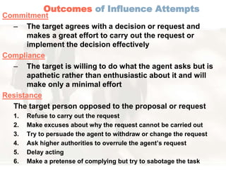 Outcomes of Influence Attempts 
Commitment 
– The target agrees with a decision or request and 
makes a great effort to carry out the request or 
implement the decision effectively 
Compliance 
– The target is willing to do what the agent asks but is 
apathetic rather than enthusiastic about it and will 
make only a minimal effort 
Resistance 
The target person opposed to the proposal or request 
1. Refuse to carry out the request 
2. Make excuses about why the request cannot be carried out 
3. Try to persuade the agent to withdraw or change the request 
4. Ask higher authorities to overrule the agent’s request 
5. Delay acting 
6. Make a pretense of complying but try to sabotage the task 
 