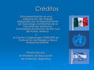 Créditos Esta presentación es una adaptación del trabajo elaborado por el Departamento de Toxicología Ambiental de la Facultad de Medicina, Universidad Autónoma de San Luis de Potosí, México  y el Centro Colaborador OMS/OPS en Evaluación de Riesgos y Salud Ambiental Infantil.  Producido por  el Ministerio de Educación  de la Nación Argentina. 