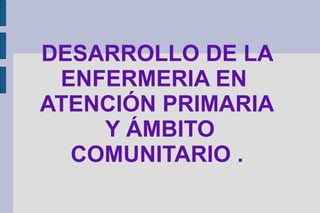 DESARROLLO DE LA
 ENFERMERIA EN
ATENCIÓN PRIMARIA
    Y ÁMBITO
  COMUNITARIO .
 