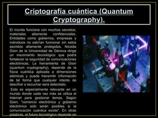 El mundo funciona con muchos secretos,
materiales altamente confidenciales.
Entidades como gobiernos, empresas y
individuos no sabrían funcionar sin estos
secretos altamente protegidos. Nicolás
Gisin de la Universidad de Génova dirige
un movimiento tecnológico que podrá
fortalecer la seguridad de comunicaciones
electrónicas. La herramienta de Gisin
(quantum cryptography), depende de la
física cuántica aplicada a dimensiones
atómicas y puede transmitir información
de tal forma que cualquier intento de
descifrar o escuchar será detectado.
Esto es especialmente relevante en un
mundo donde cada vez más se utiliza el
Internet para gestionar temas. Según
Gisin, "comercio electrónico y gobierno
electrónico solo serán posibles si la
comunicación cuántica existe". En otras
palabras, el futuro tecnológico depende en
 