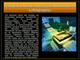 En diversos sitios del mundo, se
desarrollan sensores, transistores y
láser con la ayuda de
nanotecnología. Estos aparatos
apuntan hacía un futuro de
electrónica y comunicadores ultra-
rápidos, aunque todavía se carece de
las técnicas adecuadas de
fabricación de los hallazgos logrados
en el laboratorio. Según Stephen
Choue, ingeniero universitario de
Princeton, "Ahora mismo todo el
mundo habla de la nanotecnología,
pero su comercialización depende de
nuestra capacidad de fabricar". La
solución podría ser un mecanismo
algo más sofisticado que la imprenta,
según Choue. Simplemente a través
de la impresión de una moldura dura
dentro de una materia blanda, puede
imprimir caracteres más pequeños
que 10 nanómetros. Esto parece
sentar la base para nano fabricación.
 
