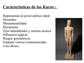 Características de los Kuros :
Representan al joven atlético ideal
Desnudos
Monumentalidad
Hieratismo
Ojos almendrados y sonrisa arcaica
Influencia egipcia
Rasgos geométricos
Estatuas votivas conmemoradas
a los dioses.
