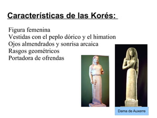 Características de las Korés:
Figura femenina
Vestidas con el peplo dórico y el himation
Ojos almendrados y sonrisa arcaica
Rasgos geométricos
Portadora de ofrendas
Dama de Auxerre