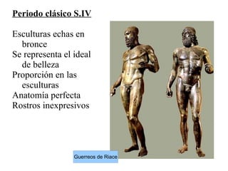 Periodo clásico S.IV
Esculturas echas en
bronce
Se representa el ideal
de belleza
Proporción en las
esculturas
Anatomía perfecta
Rostros inexpresivos
Guerreos de Riace