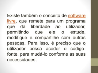 Existe também o conceito de software
livre, que remete para um programa
que dá liberdade ao utilizador,
permitindo que ele o estude,
modifique e compartilhe com outras
pessoas. Para isso, é preciso que o
utilizador possa aceder o código-
fonte, para mudá-lo conforme as suas
necessidades.
 