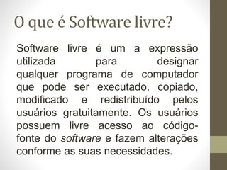 O que é Software livre?
Software livre é um a expressão
utilizada para designar
qualquer programa de computador
que pode ser executado, copiado,
modificado e redistribuído pelos
usuários gratuitamente. Os usuários
possuem livre acesso ao código-
fonte do software e fazem alterações
conforme as suas necessidades.
 