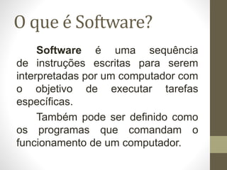 O que é Software?
Software é uma sequência
de instruções escritas para serem
interpretadas por um computador com
o objetivo de executar tarefas
específicas.
Também pode ser definido como
os programas que comandam o
funcionamento de um computador.
 