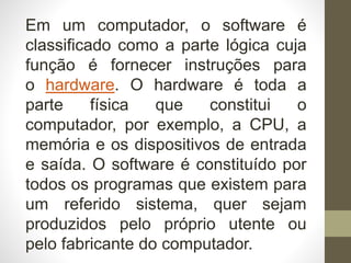 Em um computador, o software é
classificado como a parte lógica cuja
função é fornecer instruções para
o hardware. O hardware é toda a
parte física que constitui o
computador, por exemplo, a CPU, a
memória e os dispositivos de entrada
e saída. O software é constituído por
todos os programas que existem para
um referido sistema, quer sejam
produzidos pelo próprio utente ou
pelo fabricante do computador.
 
