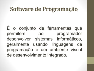 Software de Programação
É o conjunto de ferramentas que
permitem ao programador
desenvolver sistemas informáticos,
geralmente usando linguagens de
programação e um ambiente visual
de desenvolvimento integrado.
 
