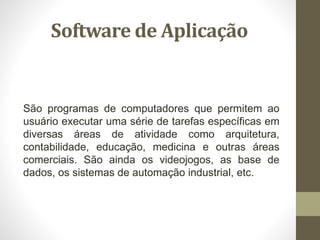 Software de Aplicação
São programas de computadores que permitem ao
usuário executar uma série de tarefas específicas em
diversas áreas de atividade como arquitetura,
contabilidade, educação, medicina e outras áreas
comerciais. São ainda os videojogos, as base de
dados, os sistemas de automação industrial, etc.
 