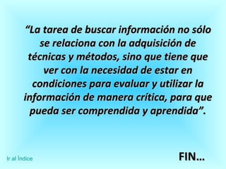 “ La tarea de buscar información no sólo se relaciona con la adquisición de técnicas y métodos, sino que tiene que ver con la necesidad de estar en condiciones para evaluar y utilizar la información de manera crítica, para que pueda ser comprendida y aprendida”. FIN… Ir al Índice 