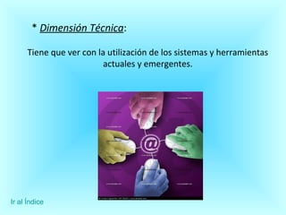 *  Dimensión Técnica : Tiene que ver con la utilización de los sistemas y herramientas actuales y emergentes. Ir al Índice 