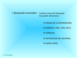+ Búsquedas avanzadas: Facilita la tarea de búsqueda.  Se pueden seleccionar:    IDIOMA DE LA INFORMACIÓN.     DOMINIO (.ORG, .GOV,.EDU).    FORMATO.    ANTIGÜEDAD DEL MATERIAL.     ENTRE OTROS.  Ir al Índice 