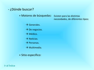 - ¿Dónde buscar? + Motores de búsquedas:    Generales. Existen para las distintas necesidades, de diferentes tipos:    De negocios.     Médico.     Noticias.    Personas.    Multimedia.  + Sitio específico: Ir al Índice 