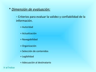 *  Dimensión de evaluación: -  Criterios para evaluar la validez y confiabilidad de la información. + Autoridad + Actualización + Navegabilidad + Organización + Selección de contenidos + Legibilidad + Adecuación al destinatario Ir al Índice 