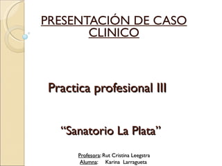 PRESENTACIÓN DE CASO
       CLINICO



Practica profesional III


  “Sanatorio La Plata”
      Profesora: Rut Cristina Leegstra
       Alumna: Karina Larragueta
 