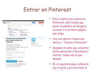 Entrar en Pinterest

Para crearte una cuenta en
Pinterest, sólo tienes que
poner la palabra en Google y
acceder a la primera página
que salga.

Una vez dentro tienes que
darle a : “Únete a Pinterest”

Despúes te pide que conectes
dicha aplicación a Facebook o
twitter, hazlo con la que
desees

En el siguiente paso rellena lo
que te pide y ya autorizas la
 