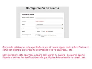 Centro de asistencia: este apartado es por si tienes alguna duda sobre Pinterest,
como por ejemplo si pierdes tu contraseña o no te acuerdas... etc
Configuración: este apartado es para configurar tu cuenta , si quieres que te
lleguen al correo las notificaciones de que alguien ha repineado tu cartel...etc
 