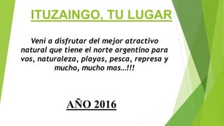 ITUZAINGO, TU LUGAR
Veni a disfrutar del mejor atractivo
natural que tiene el norte argentino para
vos, naturaleza, playas, pesca, represa y
mucho, mucho mas…!!!
AÑO 2016
 