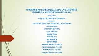 UNIVERSIDAD ESPECIALIZADA DE LAS AMERICAS
EXTENCION UNIVERSITARIA DE COCLE
FACULTAD
EDUCACION ESPECIAL Y PEDAGOGIA
ESCUELA
EDUCACION ESPECIAL Y ATENCION A LA DIVERSIDAD
LICENCIATURA
EDUCACION ESPECIAL
FACILITADORA
MIRIAM VEGA
ASIGNATURA
INFORMATICA
ESTUDIANTES
MILEIDIS VALDES 2-733-2079
ITZA RODRIGUEZ 2-714-1987
MARIA ARIAS 2-732-2309
Janelys Calderón 8-921-1646
 
