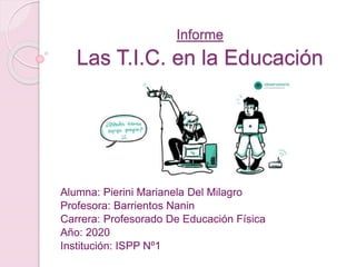 Informe
Las T.I.C. en la Educación
Alumna: Pierini Marianela Del Milagro
Profesora: Barrientos Nanin
Carrera: Profesorado De Educación Física
Año: 2020
Institución: ISPP Nº1
 