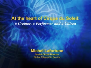 At the heart of Cirque du Soleil: a Creator, a Performer and a Citizen Michel Lafortune Social Circus Director Global Citizenship Service 