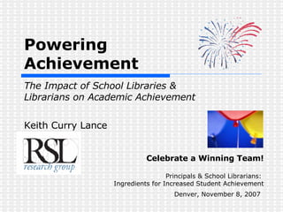 Powering  Achievement    The Impact of School Libraries &  Librarians on Academic Achievement Keith Curry Lance Celebrate a Winning Team! Principals & School Librarians:  Ingredients for Increased Student Achievement Denver, November 8, 2007   