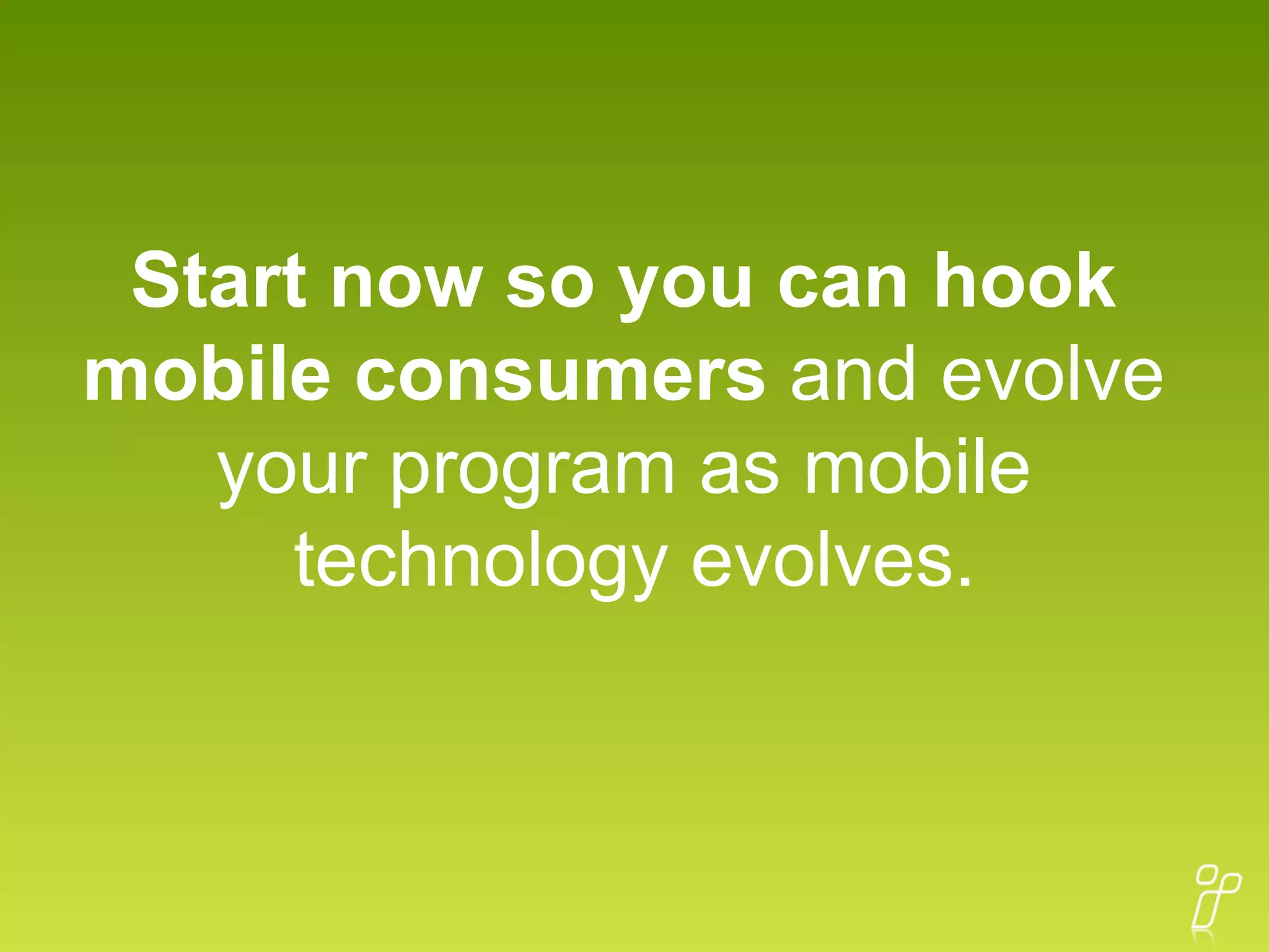 Start now so you can hook  mobile consumers  and evolve  your program as mobile  technology evolves. 