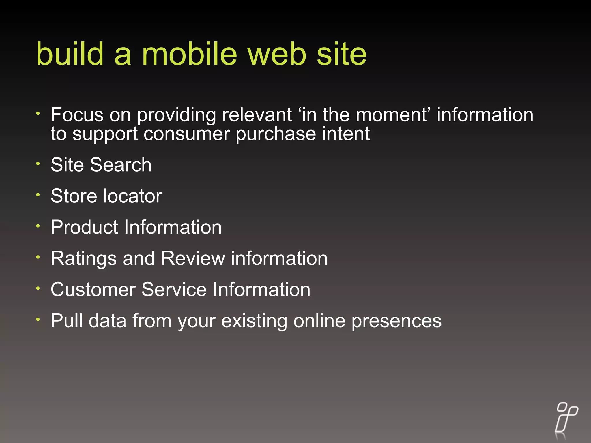 build a mobile web site Focus on providing relevant ‘in the moment’ information to support consumer purchase intent Site Search Store locator Product Information Ratings and Review information Customer Service Information Pull data from your existing online presences 