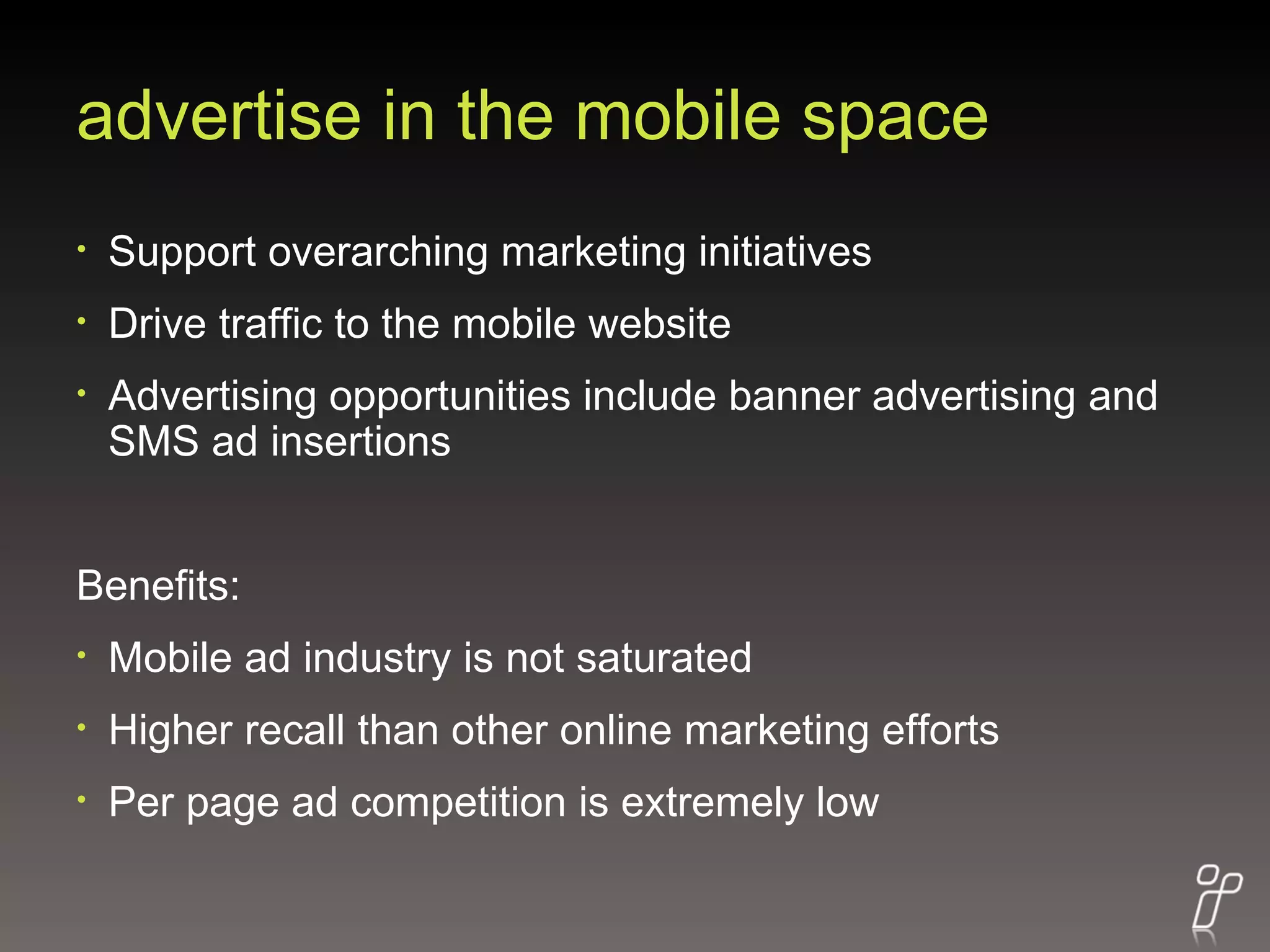 advertise in the mobile space Support overarching marketing initiatives Drive traffic to the mobile website Advertising opportunities include banner advertising and SMS ad insertions Benefits: Mobile ad industry is not saturated Higher recall than other online marketing efforts Per page ad competition is extremely low 