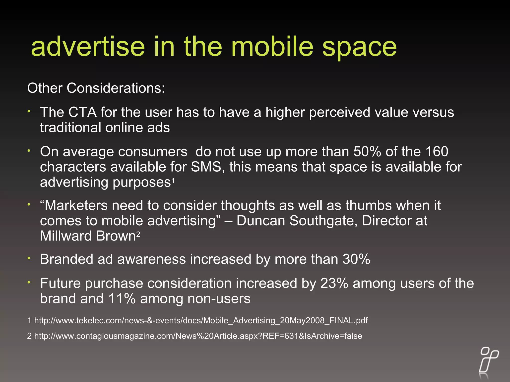 advertise in the mobile space Other Considerations: The CTA for the user has to have a higher perceived value versus traditional online ads On average consumers  do not use up more than 50% of the 160 characters available for SMS, this means that space is available for advertising purposes 1 “ Marketers need to consider thoughts as well as thumbs when it comes to mobile advertising” – Duncan Southgate, Director at Millward Brown 2 Branded ad awareness increased by more than 30% Future purchase consideration increased by 23% among users of the brand and 11% among non-users 1 http://www.tekelec.com/news-&-events/docs/Mobile_Advertising_20May2008_FINAL.pdf 2 http://www.contagiousmagazine.com/News%20Article.aspx?REF=631&IsArchive=false 