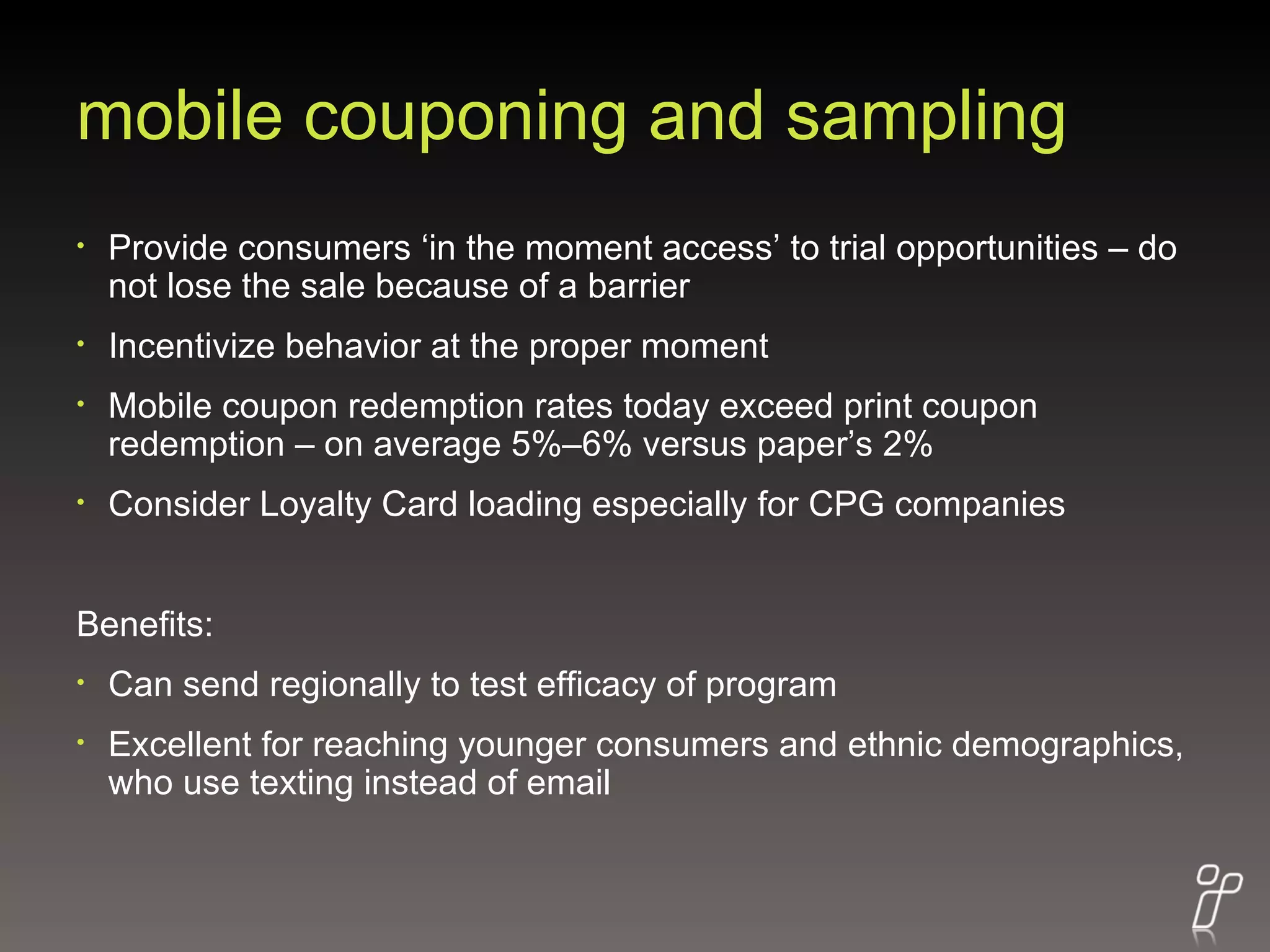 mobile couponing and sampling Provide consumers ‘in the moment access’ to trial opportunities – do not lose the sale because of a barrier Incentivize behavior at the proper moment Mobile coupon redemption rates today exceed print coupon redemption – on average 5%–6% versus paper’s 2%  Consider Loyalty Card loading especially for CPG companies Benefits: Can send regionally to test efficacy of program Excellent for reaching younger consumers and ethnic demographics, who use texting instead of email 