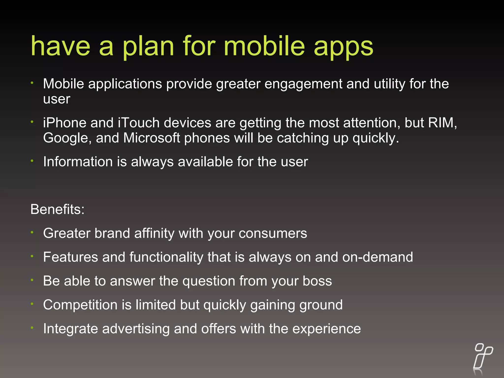 have a plan for mobile apps Mobile applications provide greater engagement and utility for the user iPhone and iTouch devices are getting the most attention, but RIM, Google, and Microsoft phones will be catching up quickly. Information is always available for the user Benefits: Greater brand affinity with your consumers Features and functionality that is always on and on-demand Be able to answer the question from your boss Competition is limited but quickly gaining ground Integrate advertising and offers with the experience 