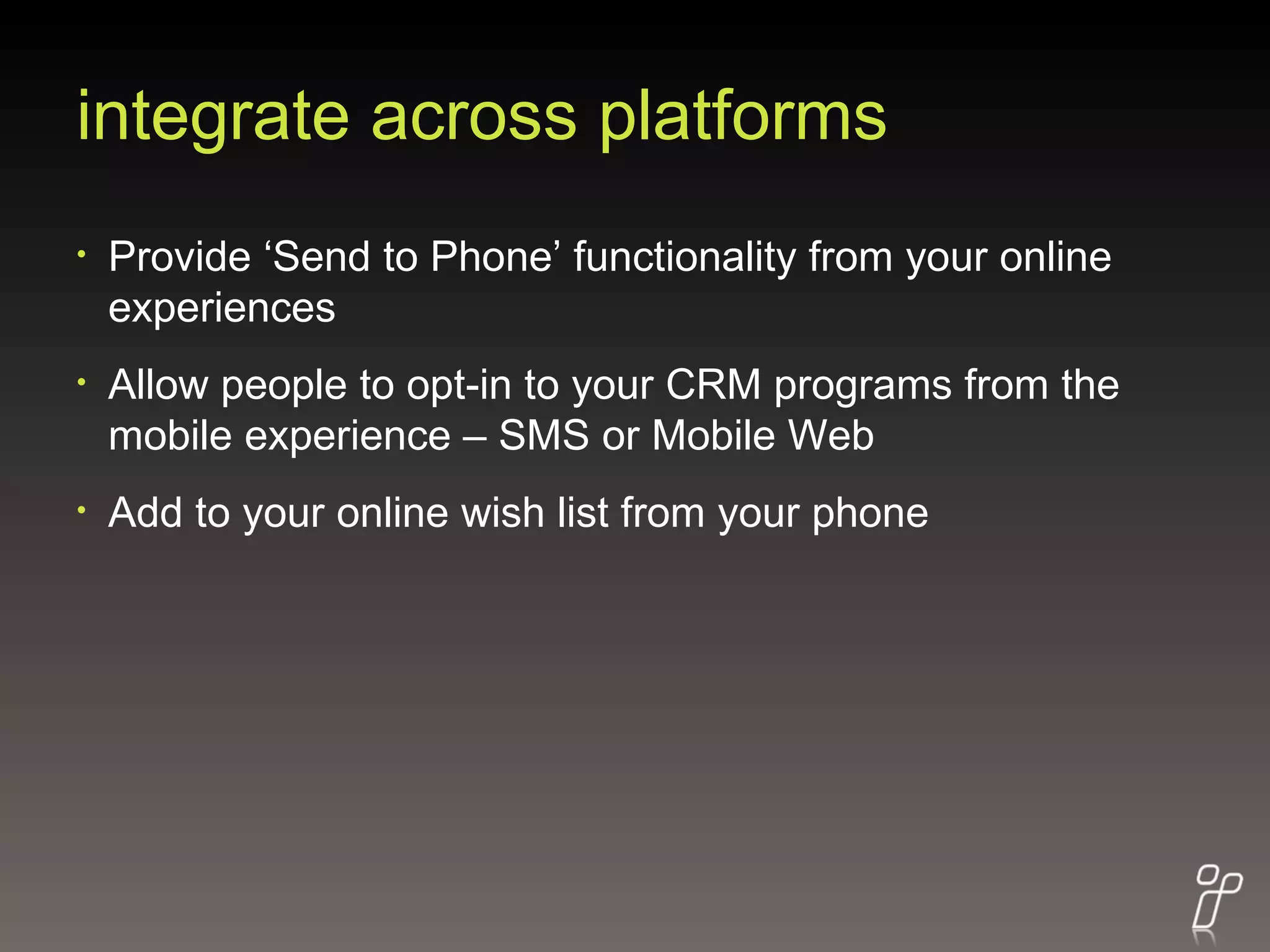 integrate across platforms Provide ‘Send to Phone’ functionality from your online experiences Allow people to opt-in to your CRM programs from the mobile experience – SMS or Mobile Web Add to your online wish list from your phone 