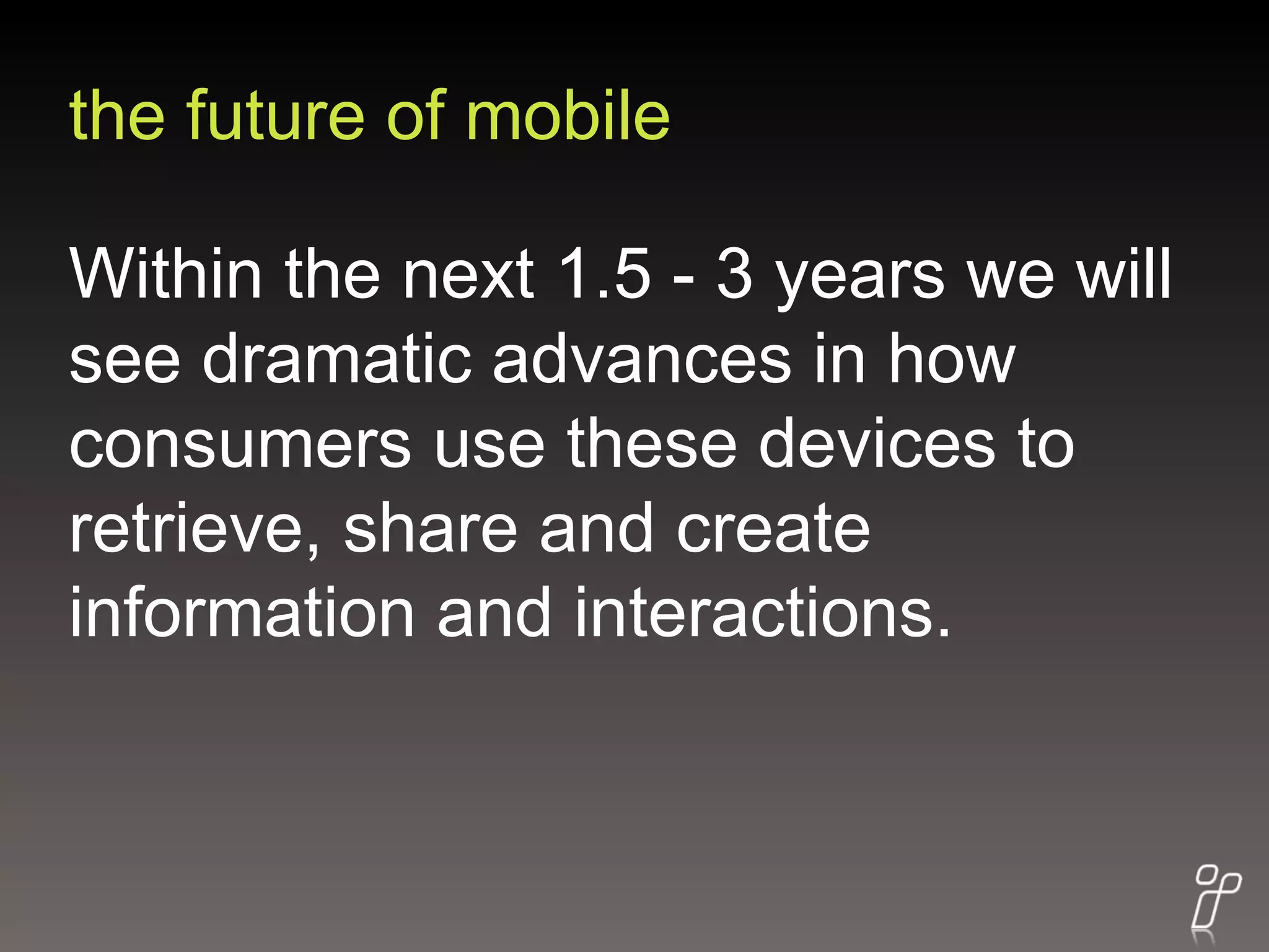the future of mobile Within the next 1.5 - 3 years we will see dramatic advances in how consumers use these devices to retrieve, share and create information and interactions. 