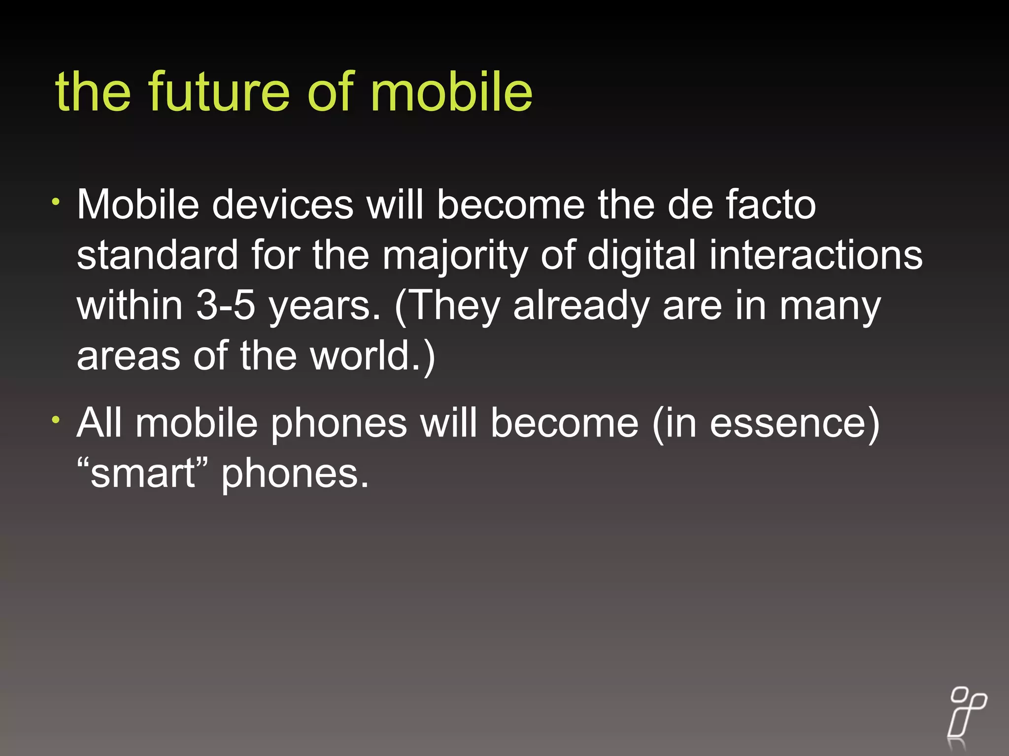 the future of mobile Mobile devices will become the de facto standard for the majority of digital interactions within 3-5 years. (They already are in many areas of the world.) All mobile phones will become (in essence) “smart” phones. 
