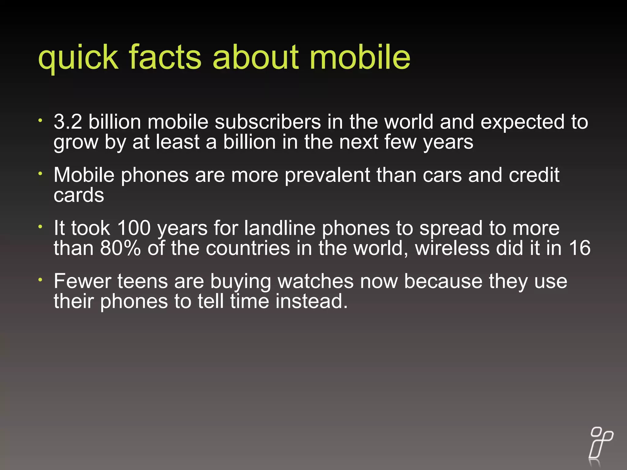 quick facts about mobile 3.2 billion mobile subscribers in the world and expected to grow by at least a billion in the next few years  Mobile phones are more prevalent than cars and credit cards  It took 100 years for landline phones to spread to more than 80% of the countries in the world, wireless did it in 16  Fewer teens are buying watches now because they use their phones to tell time instead. 