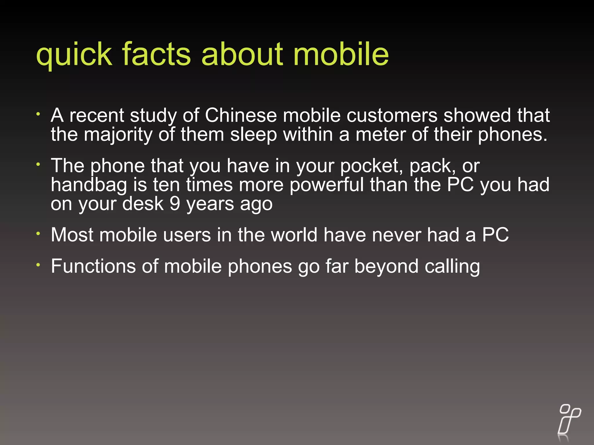 quick facts about mobile A recent study of Chinese mobile customers showed that the majority of them sleep within a meter of their phones. The phone that you have in your pocket, pack, or handbag is ten times more powerful than the PC you had on your desk 9 years ago  Most mobile users in the world have never had a PC Functions of mobile phones go far beyond calling 