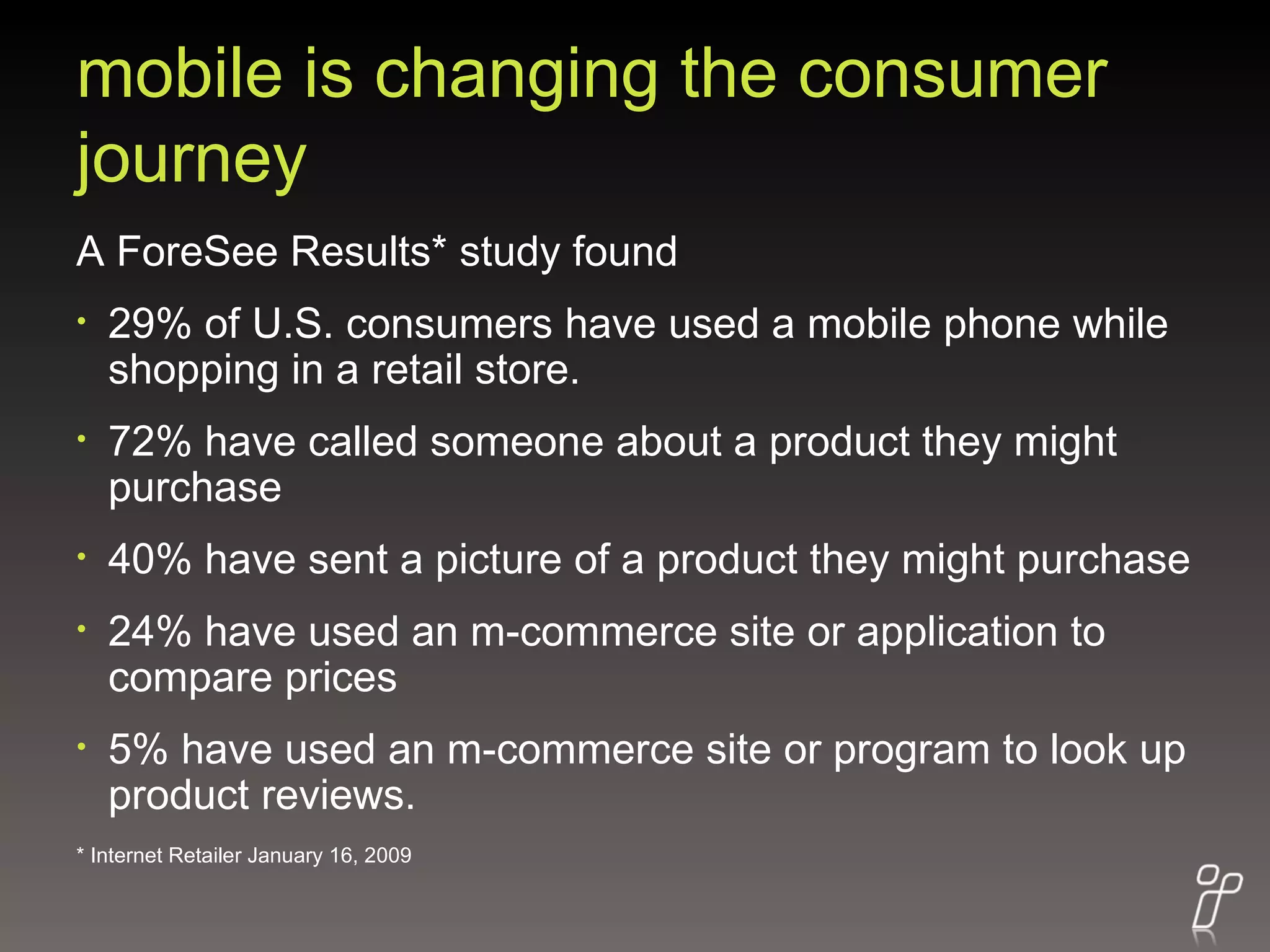 mobile is changing the consumer journey A ForeSee Results* study found  29% of U.S. consumers have used a mobile phone while shopping in a retail store.  72% have called someone about a product they might purchase 40% have sent a picture of a product they might purchase 24% have used an m-commerce site or application to compare prices 5% have used an m-commerce site or program to look up product reviews. * Internet Retailer January 16, 2009 