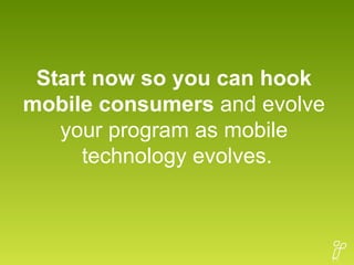 Start now so you can hook  mobile consumers  and evolve  your program as mobile  technology evolves. 
