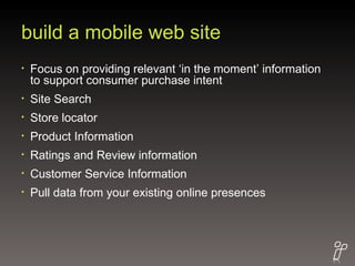 build a mobile web site Focus on providing relevant ‘in the moment’ information to support consumer purchase intent Site Search Store locator Product Information Ratings and Review information Customer Service Information Pull data from your existing online presences 