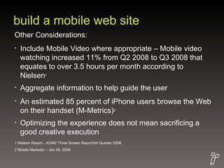 build a mobile web site Other Considerations: Include Mobile Video where appropriate – Mobile video watching increased 11% from Q2 2008 to Q3 2008 that equates to over 3.5 hours per month according to Nielsen 1 Aggregate information to help guide the user An estimated 85 percent of iPhone users browse the Web on their handset (M-Metrics) 2 Optimizing the experience does not mean sacrificing a good creative execution 1 Nielsen Report - A2/M2 Three Screen Report3rd Quarter 2008 2 Mobile Marketer – Jan 29, 2009 