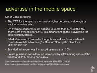 advertise in the mobile space Other Considerations: The CTA for the user has to have a higher perceived value versus traditional online ads On average consumers  do not use up more than 50% of the 160 characters available for SMS, this means that space is available for advertising purposes 1 “ Marketers need to consider thoughts as well as thumbs when it comes to mobile advertising” – Duncan Southgate, Director at Millward Brown 2 Branded ad awareness increased by more than 30% Future purchase consideration increased by 23% among users of the brand and 11% among non-users 1 http://www.tekelec.com/news-&-events/docs/Mobile_Advertising_20May2008_FINAL.pdf 2 http://www.contagiousmagazine.com/News%20Article.aspx?REF=631&IsArchive=false 